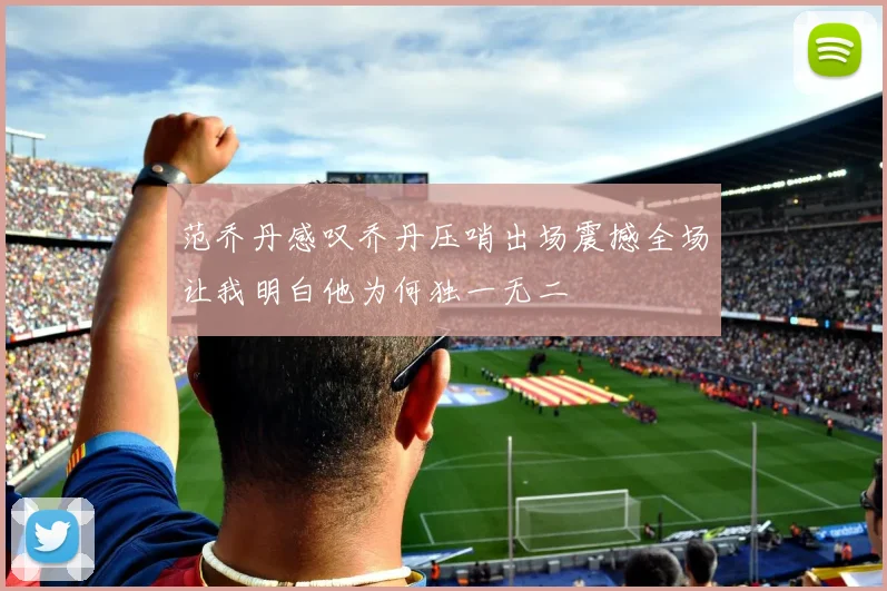 范乔丹感叹乔丹压哨出场震撼全场让我明白他为何独一无二