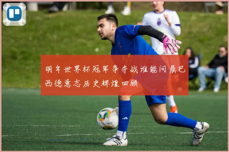 明年世界杯冠军争夺战谁能问鼎巴西德意志历史辉煌回顾
