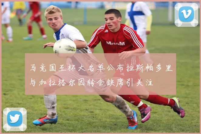 马竞国王杯大名单公布拉斯帕多里与加拉格尔因转会缺席引关注