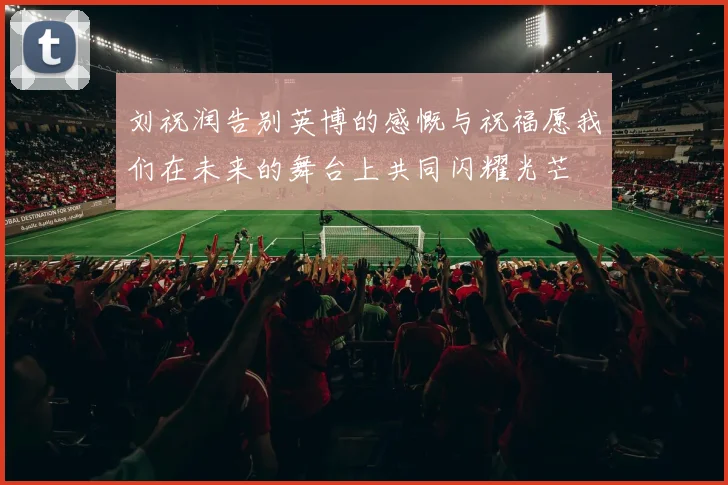 刘祝润告别英博的感慨与祝福愿我们在未来的舞台上共同闪耀光芒