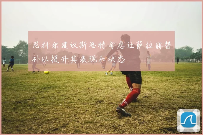 尼科尔建议斯洛特考虑让萨拉赫替补以提升其表现和状态