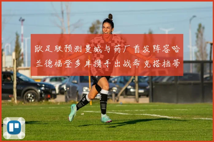 欧足联预测曼城与药厂首发阵容哈兰德福登多库携手出战希克搭档蒂尔曼