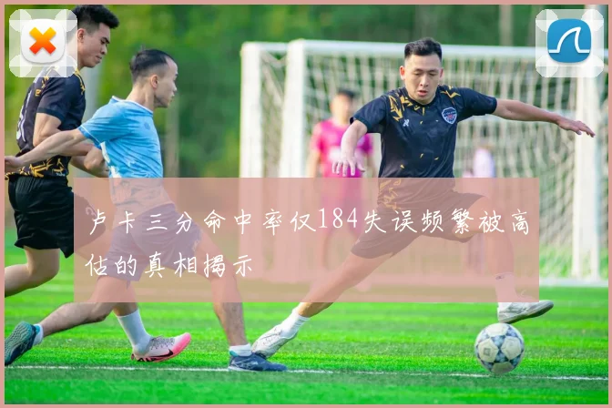 卢卡三分命中率仅184失误频繁被高估的真相揭示