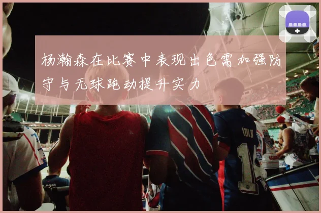 杨瀚森在比赛中表现出色需加强防守与无球跑动提升实力