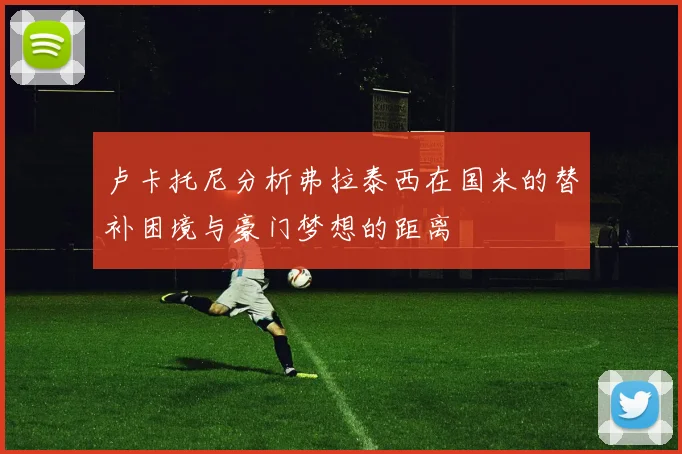 卢卡托尼分析弗拉泰西在国米的替补困境与豪门梦想的距离