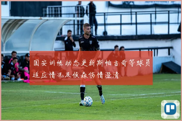 国安训练动态更新斯帕吉奇等球员适应情况及侯森伤情澄清