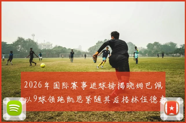 2026年国际赛事进球榜揭晓姆巴佩以9球领跑凯恩紧随其后格林伍德表现出色