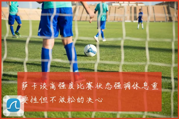 萨卡谈高强度比赛状态强调休息重要性但不放松的决心