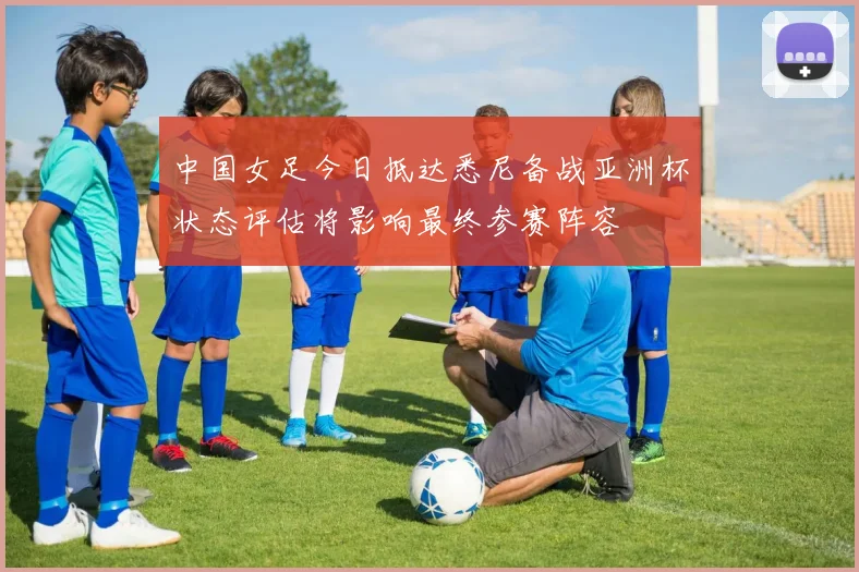 中国女足今日抵达悉尼备战亚洲杯状态评估将影响最终参赛阵容