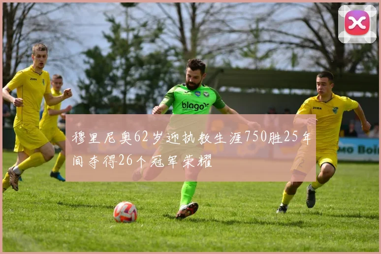 穆里尼奥62岁迎执教生涯750胜25年间夺得26个冠军荣耀