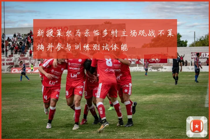 新援莱尔马亲临多特主场观战不莱梅并参与训练测试体能