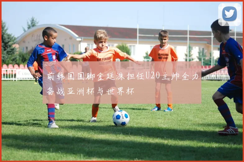 前韩国国脚金廷洙担任U20主帅全力备战亚洲杯与世界杯