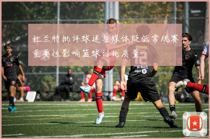 杜兰特批评球迷与媒体贬低常规赛重要性影响篮球讨论质量