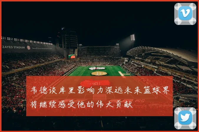 韦德谈库里影响力深远未来篮球界将继续感受他的伟大贡献