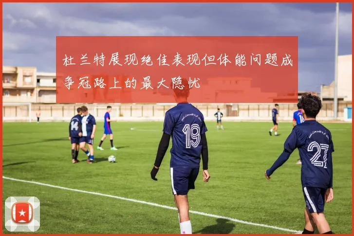 杜兰特展现绝佳表现但体能问题成争冠路上的最大隐忧