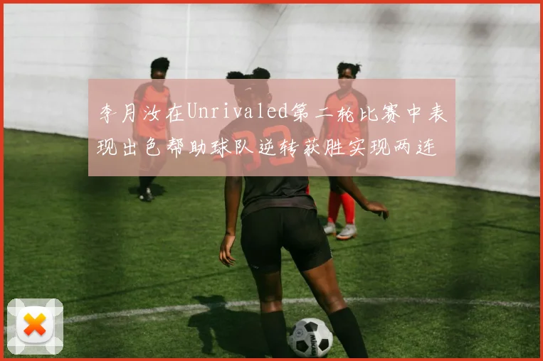 李月汝在Unrivaled第二轮比赛中表现出色帮助球队逆转获胜实现两连胜