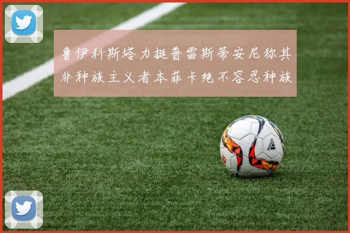 鲁伊科斯塔力挺普雷斯蒂安尼称其非种族主义者本菲卡绝不容忍种族歧视