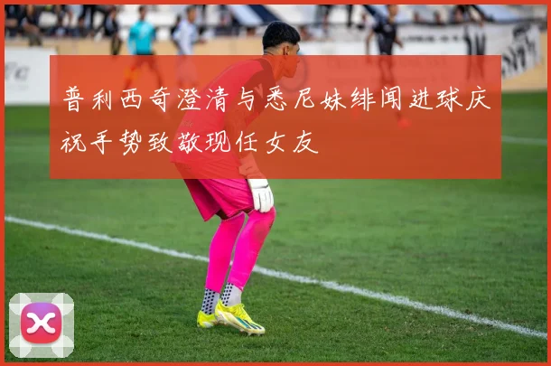 普利西奇澄清与悉尼妹绯闻进球庆祝手势致敬现任女友