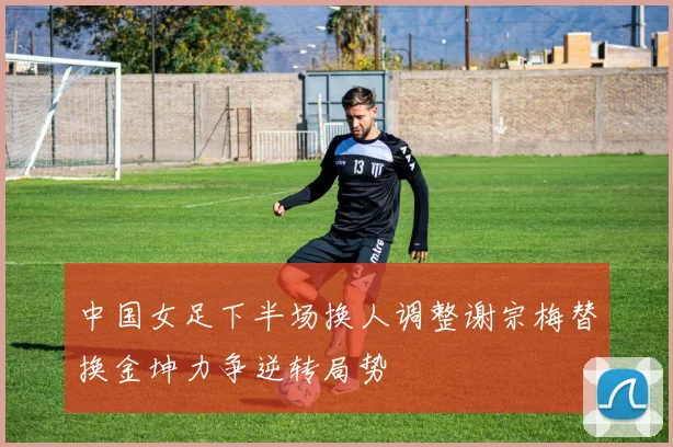 中国女足下半场换人调整谢宗梅替换金坤力争逆转局势