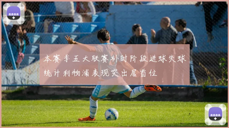 本赛季五大联赛补时阶段进球失球统计利物浦表现突出居首位