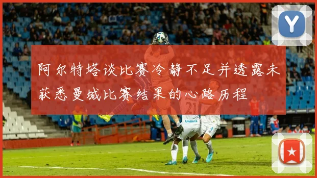 阿尔特塔谈比赛冷静不足并透露未获悉曼城比赛结果的心路历程