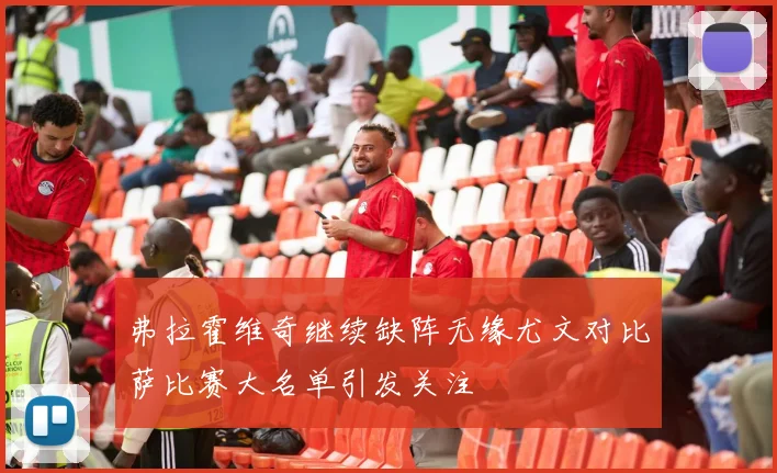 弗拉霍维奇继续缺阵无缘尤文对比萨比赛大名单引发关注