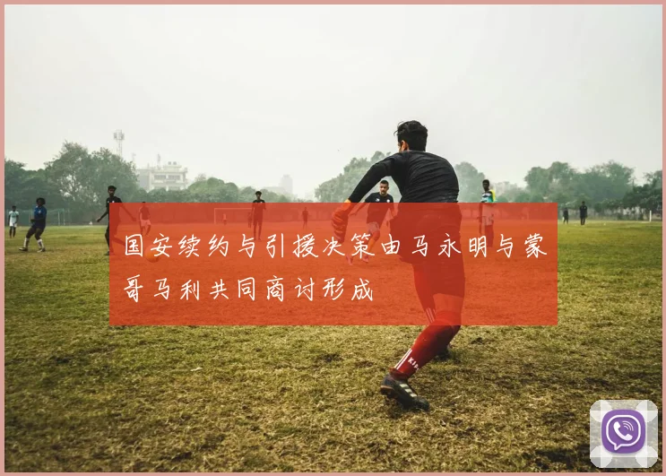 国安续约与引援决策由马永明与蒙哥马利共同商讨形成
