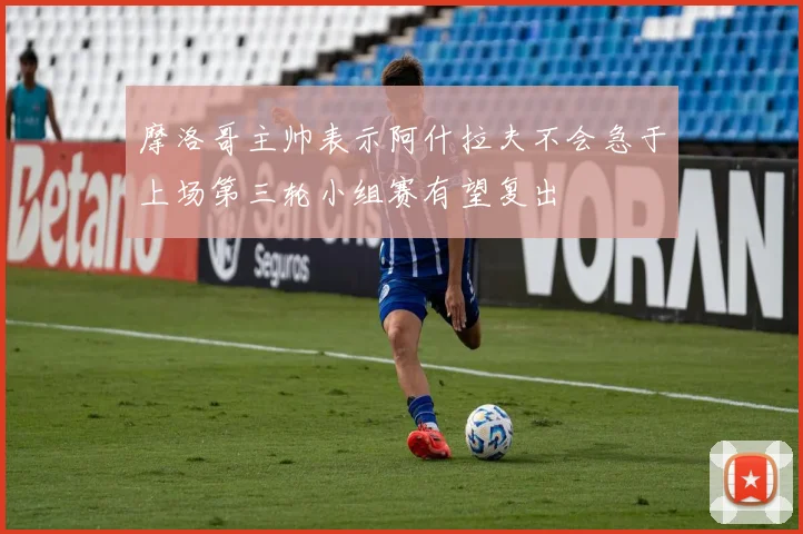 摩洛哥主帅表示阿什拉夫不会急于上场第三轮小组赛有望复出