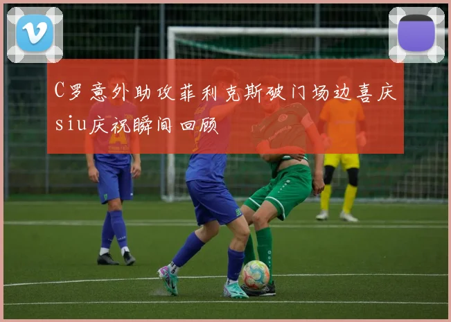 C罗意外助攻菲利克斯破门场边喜庆siu庆祝瞬间回顾