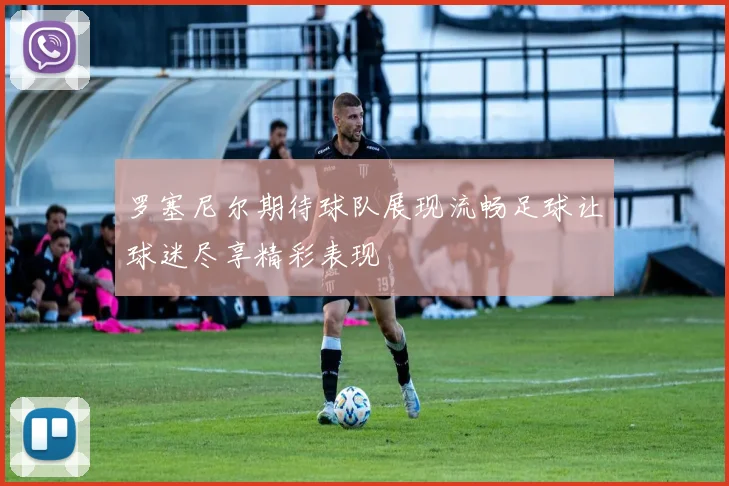 罗塞尼尔期待球队展现流畅足球让球迷尽享精彩表现