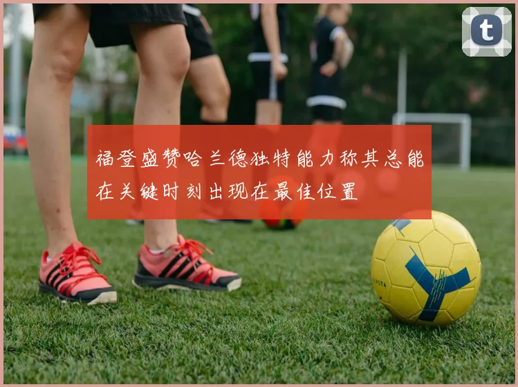福登盛赞哈兰德独特能力称其总能在关键时刻出现在最佳位置