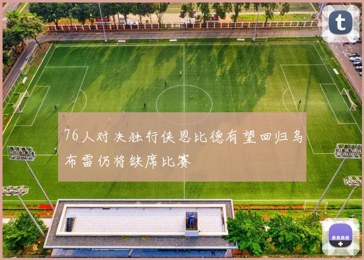 76人对决独行侠恩比德有望回归乌布雷仍将缺席比赛