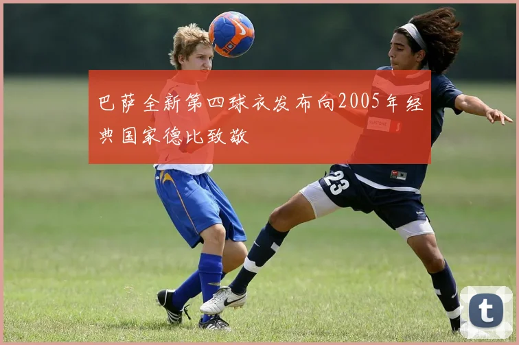 巴萨全新第四球衣发布向2005年经典国家德比致敬