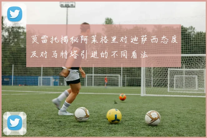 莫雷托揭秘阿莱格里对迪萨西态度及对马特塔引进的不同看法