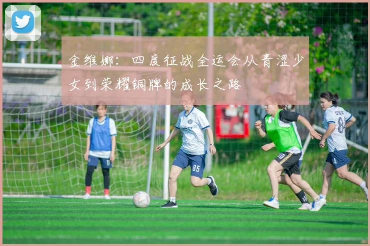 金维娜：四度征战全运会从青涩少女到荣耀铜牌的成长之路