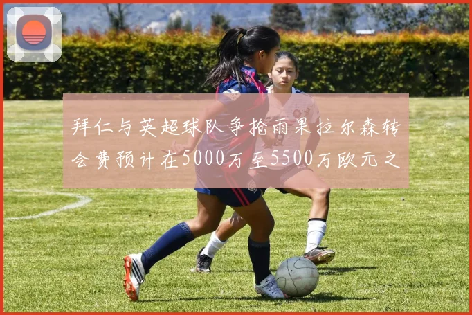 拜仁与英超球队争抢雨果拉尔森转会费预计在5000万至5500万欧元之间