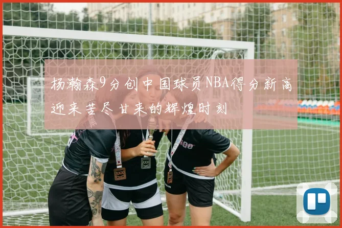 杨瀚森9分创中国球员NBA得分新高迎来苦尽甘来的辉煌时刻