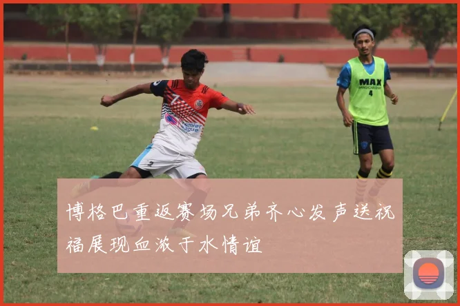 博格巴重返赛场兄弟齐心发声送祝福展现血浓于水情谊