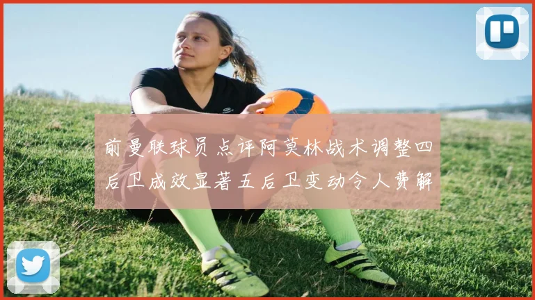 前曼联球员点评阿莫林战术调整四后卫成效显著五后卫变动令人费解